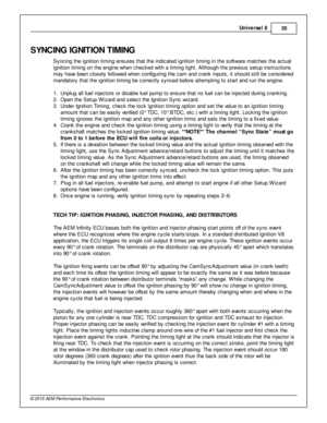 Page 35Univ e rs a l 8
35
© 2 015 A EM  P erfo rm ance E le ctr o nic s
SYN C IN G  IG NIT IO N T IM IN G
S yncin g th e ig nit io n tim in g e nsure s th at th e in dic ate d ig nit io n tim in g in  th e s oft w are  m atc hes th e a ctu al
i g nit io n tim in g o n th e e ngin e w hen c hecked w it h  a  tim in g lig ht. A lt h ough th e p re vio us s etu p in stru ctio ns
m ay h ave  b een c lo sely  fo llo w ed w hen c onfig urin g th e c am  a nd c ra nk in puts , it  s hould  s till  b e c onsid ere d
m...