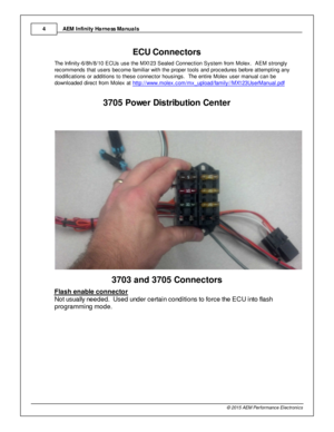 Page 4AEM  In fin ity  H arn ess M anuals
4
© 2 015 A EM  P erfo rm ance E le ctr o nic s
3EC U C onnecto rs
T he In fin it y -6 /8 h/8 /1 0 E CUs u se th e M X123 S eale d C onnectio n S yste m  fr o m  M ole x.  A EM  s tro ngly
r e com mends th at u sers  b ecom e fa m ilia r w it h  th e p ro per to ols  a nd p ro cedure s b efo re  a tte m ptin g a ny
m odific atio ns o r a ddit io ns to  th ese c onnecto r h ousin gs.  T he e ntir e  M ole x u ser m anual  c an b e
d ow nlo aded d ir e ct fr o m  M ole x...