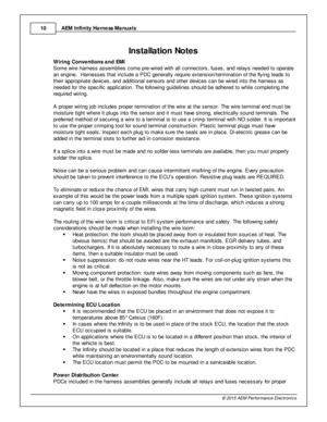 Page 10AEM  In fin ity  H arn ess M anuals
1 0
© 2 015 A EM  P erfo rm ance E le ctr o nic s
6In sta lla tio n N ote s
W ir in g C onve ntio ns a nd E M I
S om e w ir e  h arn ess a ssem blie s c om e p re -w ir e d w it h  a ll  c onnecto rs , fu ses, a nd re la ys n eeded to  o pera te
a n e ngin e.  H arn esses th at in clu de a  P DC g enera lly  re quir e  e xte nsio n/te rm in atio n o f  th e fly in g le ads to
t h eir  a ppro pria te  d evic es, a nd a ddit io nal  s ensors  a nd o th er d evic es c an...