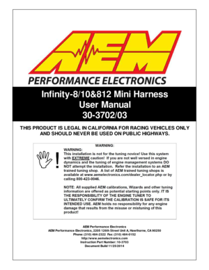 Page 1In fin it y -8 /1 0& 812 M in i  H arn ess
U ser M an ual
3 0-3 702/0 3
AEM  P erfo rm ance E le ctr o nic s
A EM  P erfo rm ance E le ctr o nic s, 2 205 1 26th  S tr e et U nit  A , H aw th orn e, C A 9 0250
P hone: ( 3 10) 4 84-2 322  F a x: ( 3 10) 4 84-0 152
h ttp ://w ww.a em ele ctr o nic s.c om
I n str u ctio n P art N um ber: 1 0-3 703
D ocum ent B uild  1 1/2 5/2 014
T
HIS  P RO DUC T IS  L E G AL IN  C ALIF O RNIA  F O R R AC IN G  V EHIC LE S O NLY
A ND  S HO ULD  N EVER B E U SED  O N P UB...