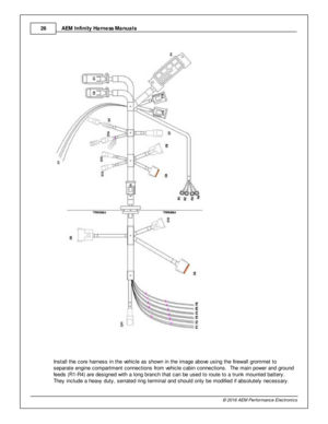 Page 26AEM  In fin ity  H arn ess M anuals
2 6
© 2 016 A EM  P erfo rm ance E le ctr o nic s
I n sta ll  th e c ore  h arn ess in  th e v e hic le  a s s how n in  th e im age a bove  u sin g th e fir e w all  g ro m met to
s epara te  e ngin e c om partm ent c onnectio ns fr o m  v e hic le  c abin  c onnectio ns.  T he m ain  p ow er a nd g ro und
f e eds (R 1-R 4) a re  d esig ned w it h  a  lo ng b ra nch th at c an b e u sed to  ro ute  to  a  tru nk m ounte d b atte ry . 
T hey in clu de a  h eavy  d uty...