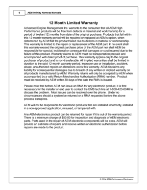 Page 6AEM  In fin ity  H arn ess M anuals
6
© 2 014 A EM  P erfo rm ance E le ctr o nic s
512 M onth  L im it e d  W arra n ty
A dva nce d E ng in e  M ana gem ent In c. w arra nts  to  th e  c o nsum er th a t a ll  A EM  H ig h
P erfo rm ance  p ro ducts  w ill  b e fr e e fr o m  d efe cts  in  m ate ria l  a nd  w ork m anship  fo r a
p erio d o f tw elv e  ( 1 2) m onth s fr o m  d ate  o f th e  o rig in a l  p urc ha se . P ro ducts  th a t fa il  w ith in
t h is  1 2-m onth  w arra nty  p erio d w ill...