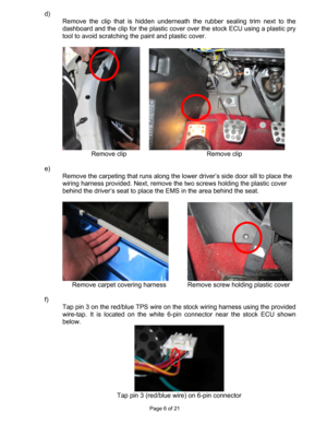 Page 6Page 6 of 21 
d)  
Remove the clip that is hidden underneath the rubber sealing trim next to the 
dashboard and the clip for the plastic cover over the stock ECU using a plastic pry 
tool to avoid scratching the paint and plastic cover. 
 
  
Remove clip     Remove clip 
 
e)  
Remove the carpeting that runs along the lower driver’s side door sill to place the 
wiring harness provided. Next, remove the two screws holding the plastic cover 
behind the driver’s seat to place the EMS in the area behind the...