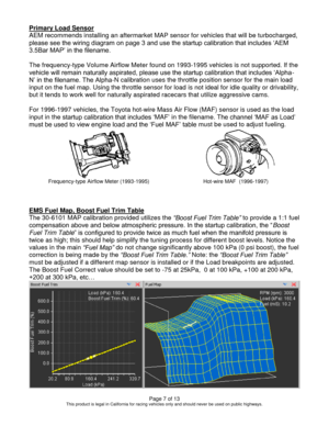 Page 7Page 7 of 13 This product is legal in California for racing vehicles only and should never be used on public highways. 
Primary Load Sensor 
AEM recommends installing an aftermarket MAP sensor for vehicles that will be turbocharged, 
please see the wiring diagram on page 3 and use the startup calibration that includes ‘AEM 
3.5Bar MAP’ in the filename. 
 
The frequency-type Volume Airflow Meter found on 1993-1995 vehicles is not supported. If the 
vehicle will remain naturally aspirated, please use the...