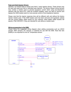 Page 8 
  
Peak and Hold Injector Drivers
 
Injectors  16  include  Peak  (4  amps)  and  Hold  (1  amp )  injector  drivers.  These  drivers  may 
be used with peak and hold or saturated type inject ors. The factory Nissan wiring harness 
may  contain  a  resistor  pack  to  prevent  excessive  cu rrent  when  using  lowimpedance 
injectors  with  the  stock  ECU.  With  the  306620  inst alled,  users  can  elect  to  remove  and 
bypass the OEM resistor pack for more precise contr ol of lowimpedance...