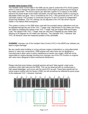 Page 4Page 4 of 21 
 
Variable Valve Control (VVC) 
The Variable Valve Control table in the EMS can be used to control the STI’s AVCS system, 
which is used to change the airflow characteristics of the engine by advancing the timing of 
the intake camshafts. The AVCS outputs (pin A28-A29, Injector 9-10 outputs on the EMS) 
advance the phase angle of the intake camshafts; this will have effects similar to moving an 
adjustable intake cam gear. This is controlled by the VVC 1 (RH camshaft) and VVC 1B (LH...