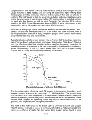 Page 2Page 2 
 
 
Congratulations! The 52mm (2-1/16”) AEM Universal Exhaust Gas Oxygen (UEGO) 
Gauge features a digital readout and sweeping 24 color-coded light emitting diode 
(LED) display, providing immediate reference to the engine air fuel ratio (or lambda) in 
real-time. The AEM gauge is ideal for all vehicles including carbureted applications and 
engine dynamometers. A user-programmable 0-5V analog output is included and can 
be used with data loggers as well as most Electronic Fuel Injection (EFI)...