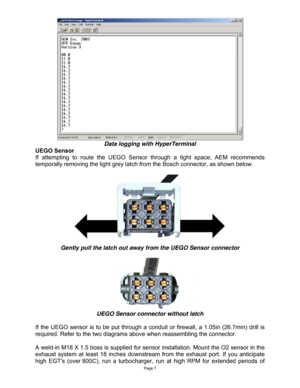 Page 7Page 7 
 
Data logging with HyperTerminal 
UEGO Sensor 
If attempting to route the UEGO Sensor through a tight space, AEM recommends 
temporally removing the light grey latch from the Bosch connector, as shown below. 
  
 
Gently pull the latch out away from the UEGO Sensor connector 
 
 
UEGO Sensor connector without latch 
 
If the UEGO sensor is to be put through a conduit or firewall, a 1.05in (26.7mm) drill is 
required. Refer to the two diagrams above when reassembling the connector. 
 
A weld-in...