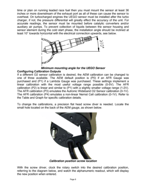 Page 8Page 8 
time or plan on running leaded race fuel then you must mount the sensor at least 36 
inches or more downstream of the exhaust port as all of these can cause the sensor to 
overheat. On turbocharged engines the UEGO sensor must be installed after the turbo 
charger, if not, the pressure differential will greatly effect the accuracy of the unit. For 
accurate readings, the sensor must be mounted before catalytic converters and/or 
auxiliary air pumps. To prevent collection of liquids between the...