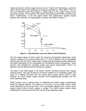 Page 3Page 3 
 
Typical production vehicle oxygen sensors rely on “Nernst Cell” technology, commonly 
called “Narrow Band” and sometimes erroneously described as “Wide Band”. This is a 
very cost effective method that outputs a voltage based on the oxygen content of the 
gas being sampled. It is accurate in the region surrounding stoichiometric operation and 
leaner. Unfortunately, in the rich region where high performance engines usually 
operate, their accuracy and repeatability is virtually non-existent....