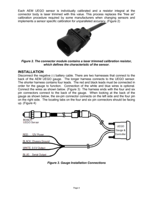 Page 4Page 4 
Each AEM UEGO sensor is individually calibrated and a resistor integral at the 
connector body is laser trimmed with this value. This process replaces the “free air” 
calibration procedure required by some manufacturers when changing sensors and 
implements a sensor specific calibration for unparalleled accuracy. (Figure 2) 
 
Figure 2. The connector module contains a laser trimmed calibration resistor, 
which defines the characteristic of the sensor. 
 
INSTALLATION 
Disconnect the negative (-)...