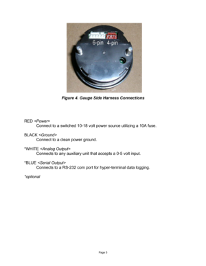 Page 5Page 5 
 
 
 
 
 
 
 
 
 
 
 
 
 
 
 
 
 
 
Figure 4. Gauge Side Harness Connections 
 
 
 
 
RED   
Connect to a switched 10-18 volt power source utilizing a 10A fuse. 
 
BLACK   
Connect to a clean power ground. 
 
*WHITE  
Connects to any auxiliary unit that accepts a 0-5 volt input. 
 
*BLUE  
Connects to a RS-232 com port for hyper-terminal data logging. 
 
*optional  
 
  