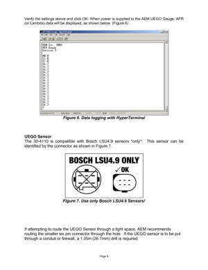 Page 9Page 9 
 
Verify the settings above and click OK. When power is supplied to the AEM UEGO Gauge, AFR 
(or Lambda) data will be displayed, as shown below. (Figure 6) 
 
 
Figure 6. Data logging with HyperTerminal 
 
 
 
UEGO Sensor 
The 30-4110 is compatible with Bosch LSU4.9 sensors *only*.  This sensor can be 
identified by the connector as shown in Figure 7. 
 
 
Figure 7. Use only Bosch LSU4.9 Sensors! 
 
 
 
 
 
If attempting to route the UEGO Sensor through a tight space, AEM recommends 
routing the...
