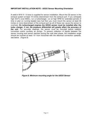 Page 10Page 10 
 
IMPORTANT INSTALLATION NOTE - UEGO Sensor Mounting Orientation  
 
 
A weld-in M18 X 1.5 boss is supplied for sensor installation. Mount the O2 sensor in the 
exhaust  system  at  least  18  inches  downstream  from  the  exhaust  port. If  you  anticipate 
high  EGTs  (over 800C),  run  a  turbocharger,  run  at  high  RPM  for  extended  periods  of 
time  or  plan  on  running  leaded  race  fuel  then  you  must  mount  the  sensor  at  least  36 
inches or  more downstream of the exhaust...