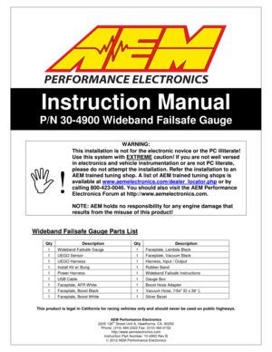 Page 1AEM Performance Electronics 
2205 126th Street Unit A, Hawthorne, CA. 90250 
Phone: (310) 484-2322 Fax: (310) 484-0152 
http://www.aemelectronics.com 
Instruction Part Number: 10-4900 Rev B 
 2012 AEM Performance Electronics 
       
Instruction Manual 
P/N 30-4900 Wideband Failsafe Gauge 
 
   
Wideband Failsafe Gauge Parts List 
 
This product is legal in California for racing vehi cles only and should never be used on public highwa ys. 
 
WARNING: 
 ! 
This installation is not for the electronic...