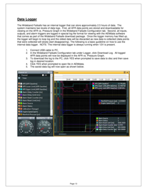 Page 12Page 13 
Data Logger 
  
The Wideband Failsafe has an internal logger that c an store approximately 2.5 hours of data.  The 
system maintains two levels of data logs.  First, a ll AFR data points are stored and downloadable for 
viewing on the AFR vs. Pressure Graph in the W ideba nd Failsafe Configuration tab.  Second, all inputs, 
outputs, and alarm triggers are logged in special l og file format for viewing with the AEMdata softwar e 
that comes as part of the Wideband Failsafe downloa d package....