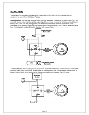 Page 15Page 16 
NC/NO Relay  
  
The following are examples of how a NC/NO relay (Bosch PN 0-332-019-203 or similar) can be 
configured for use with the Wideband Failsafe.    
Signal Interrupt : The low side (ground) output from the W ideband Fa ilsafe can be used to turn ON a NC 
(normally closed) relay and interrupt the output si gnal from a boost controller to its boost solenoid (shown 
below). NOTE: Be sure that pulling power from the b oost solenoid will decrease boost down to the 
wastegate spring...