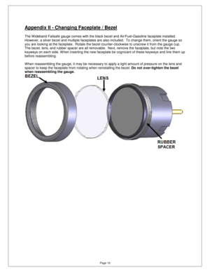 Page 17Page 18 
Appendix II - Changing Faceplate / Bezel 
  
The Wideband Failsafe gauge comes with the black bezel and Air/Fuel-Gasoline faceplate installed. 
However, a silver bezel and multiple faceplates are  also included.  To change them, orient the gauge s o 
you are looking at the faceplate.  Rotate the bezel  counter-clockwise to unscrew it from the gauge cup .  
The bezel, lens, and rubber spacer are all removabl e.  Next, remove the faceplate, but note the two 
keyways on each side. W hen inserting...