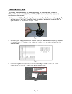 Page 18Page 19 
Appendix III - AEMnet 
  
The following instructions describe the proper installation of the optional AEMnet Harness (30-
3439), which is used to connect the W ideband Failsa fe AEMnet communication lines to a second 
(or multiple) AEMnet device(s).    1.  Disconnect the W ideband Failsafe 16-pin harness  connector from the Wideband Failsafe gauge. The 
harness connector has a latch on the bottom side th at needs to be squeezed as the connector is 
lightly freed from the gauge. Refer to Figure 1...