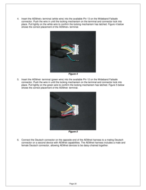 Page 19Page 20 
4.  Insert the AEMnet+ terminal (white wire) into the available Pin 13 on the W ideband Failsafe 
connector. Push the wire in until the locking mecha nism on the terminal and connector lock into 
place. Pull lightly on the white wire to confirm th e locking mechanism has latched. Figure 4 below 
shows the correct placement of the AEMnet+ terminal . 
 
 
Figure 4 
 
5.  Insert the AEMnet- terminal (green wire) into th e available Pin 12 on the W ideband Failsafe 
connector. Push the wire in until...