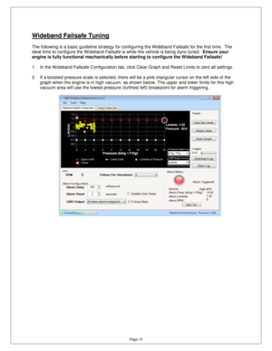 Page 9Page 10 
Wideband Failsafe Tuning 
  
The following is a basic guideline strategy for configuring the Wideband Failsafe for the first time.  The 
ideal time to configure the Wideband Failsafe is wh ile the vehicle is being dyno tuned.  Ensure your 
engine is fully functional mechanically before star ting to configure the Wideband Failsafe!    
 
1.  In the W ideband Failsafe Configuration tab, clic k Clear Graph and Reset Limits to zero all settings. 
 
2.  If a boosted pressure scale is selected, there...