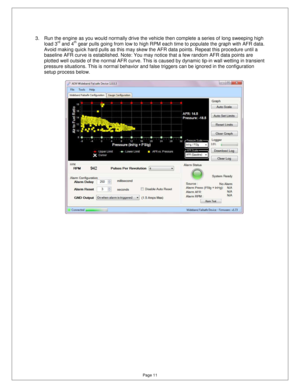 Page 10Page 11 
3.  Run the engine as you would normally drive the vehicle then complete a series of long sweeping high 
load 3rd and 4th gear pulls going from low to high RPM each time to  populate the graph with AFR data.  
Avoid making quick hard pulls as this may skew the  AFR data points. Repeat this procedure until a 
baseline AFR curve is established. Note: You may no tice that a few random AFR data points are 
plotted well outside of the normal AFR curve. This  is caused by dynamic tip-in wall wetting...