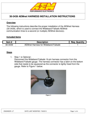 Page 1 
 
 
 
 
30-3439 AEMnet HARNESS INSTALLATION INSTRUCTIONS 
ENGINEER: JT         DATE LAST MODIFIED: 7/9/2013  Page 1 of 4 
Overview 
 
The following instructions describe the proper installation of the AEMnet Harness 
(30-3439), which is used to connect the Wideband Failsafe AEMnet 
communication lines to a second (or multiple) AEMnet device(s). 
 
 
Included Items 
Item # Description Req. Quantity 
30-3439 AEMnet Harness for Wideband Failsafe 1 
 
 
Steps 
 
1. Step 1 is Optional - 
Disconnect the...