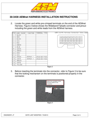 Page 2 
 
 
 
 
30-3439 AEMnet HARNESS INSTALLATION INSTRUCTIONS 
ENGINEER: JT         DATE LAST MODIFIED: 7/9/2013  Page 2 of 4 
2. Locate the green and white pre-crimped terminals on the end of the AEMnet 
Harness. Figure 2 below shows the Wideband Failsafe connector and pinout 
including the green and white leads from the AEMnet harness. 
 
 Figure 2 
 
3. Before inserting the terminals into the connector, refer to Figure 3 to be sure 
that the locking mechanism on the terminals is positioned properly in...