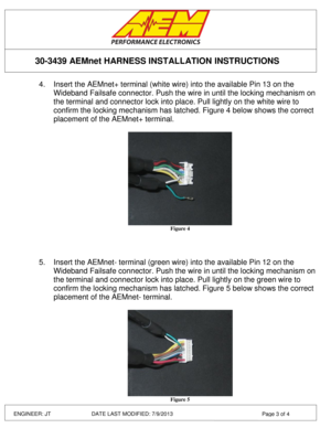 Page 3 
 
 
 
 
30-3439 AEMnet HARNESS INSTALLATION INSTRUCTIONS 
ENGINEER: JT         DATE LAST MODIFIED: 7/9/2013  Page 3 of 4 
4. Insert the AEMnet+ terminal (white wire) into the available Pin 13 on the 
Wideband Failsafe connector. Push the wire in until the locking mechanism on 
the terminal and connector lock into place. Pull lightly on the white wire to 
confirm the locking mechanism has latched. Figure 4 below shows the correct 
placement of the AEMnet+ terminal. 
 
 Figure 4 
 
 
 
5. Insert the...