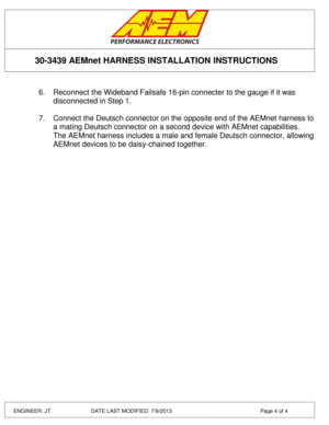 Page 4 
 
 
 
 
30-3439 AEMnet HARNESS INSTALLATION INSTRUCTIONS 
ENGINEER: JT         DATE LAST MODIFIED: 7/9/2013  Page 4 of 4 
 
6. Reconnect the Wideband Failsafe 16-pin connecter to the gauge if it was 
disconnected in Step 1. 
 
7. Connect the Deutsch connector on the opposite end of the AEMnet harness to 
a mating Deutsch connector on a second device with AEMnet capabilities. 
The AEMnet harness includes a male and female Deutsch connector, allowing 
AEMnet devices to be daisy-chained together. 
  