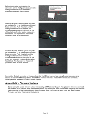 Page 15Page 16 
Before inserting the terminals into the 
connector, refer to the figure to be sure that the 
locking mechanism on the terminals is 
positioned properly in the connector. 
 
 
  
Insert the AEMnet+ terminal (white wire) into 
the available Pin 13 on the Wideband Ethanol 
Boost connector. Push the wire in until the 
locking mechanism on the terminal and 
connector lock into place. Pull lightly on the 
white wire to confirm the locking mechanism 
has latched. This figure shows the correct...