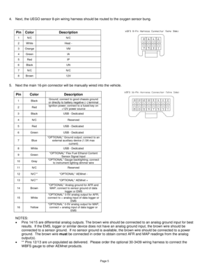 Page 4Page 5 
 
4. Next, the UEGO sensor 8-pin wiring harness should be routed to the oxygen sensor bung.  
 
 
Pin Color Description 
1 N/C N/C 
2 White Heat - 
3 Orange VM 
4 Green IA 
5 Red IP 
6 Black UN 
7 N/C N/C 
8 Brown 12V  
 
 
5. Next the main 16-pin connector will be manually wired into the vehicle. 
 
Pin Color Description 
1 Black Ground; connect to good chassis ground or directly to battery negative (−) terminal 
2 Red Ignition power; connect to a fused key on +12V power source 
3 Black USB -...