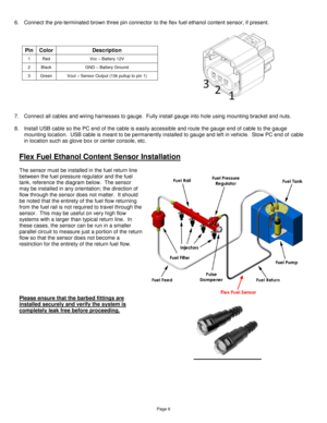 Page 5Page 6 
6. Connect the pre-terminated brown three pin connector to the flex fuel ethanol content sensor, if present. 
Pin Color Description 
1 Red Vcc – Battery 12V 
2 Black GND – Battery Ground 
3 Green Vout – Sensor Output (10k pullup to pin 1)  
  
 
7. Connect all cables and wiring harnesses to gauge.  Fully install gauge into hole using mounting bracket and nuts. 
 
8. Install USB cable so the PC end of the cable is easily accessible and route the gauge end of cable to the gauge 
mounting location....