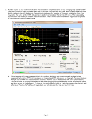 Page 9Page 10 
 
 
3. Run the engine as you would normally drive the vehicle then complete a series of long sweeping high load 3rd and 4th 
gear pulls going from low to high RPM each time to populate the graph with AFR data.  Avoid making quick hard pulls 
as this may skew the AFR data points. Repeat this procedure until a baseline AFR curve is established. Note: You 
may notice that a few random AFR data points are plotted well outside of the normal AFR curve. This is caused by 
dynamic tip-in wall wetting in...