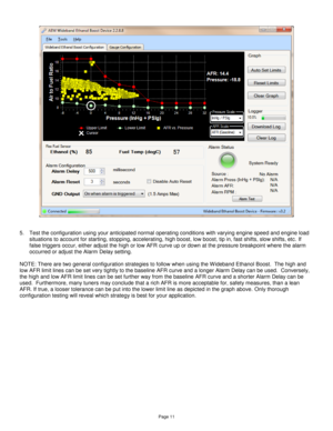 Page 10Page 11 
 
  
 
5. Test the configuration using your anticipated normal operating conditions with varying engine speed and engine load 
situations to account for starting, stopping, accelerating, high boost, low boost, tip in, fast shifts, slow shifts, etc. If 
false triggers occur, either adjust the high or low AFR curve up or down at the pressure breakpoint where the alarm 
occurred or adjust the Alarm Delay setting.  
 
NOTE: There are two general configuration strategies to follow when using the W...