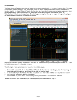 Page 11Page 11 
DATA LOGGER 
 
The Water/Methanol Failsafe has an internal logger that can store approximately 2.5 minutes of injection data.  The logger 
maintains two levels of data logs.  First, all flow data points are stored and downloadable for viewing on the Flow vs. 
Injection Graph in the Water/Methanol Failsafe Configuration tab.  Second, all injection events, inputs, outputs, and alarm 
triggers are logged in special log file format for viewing with the AEMdata software that comes as part of the...