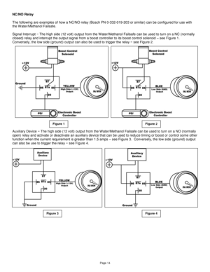 Page 14Page 14 
NC/NO Relay  
 
The following are examples of how a NC/NO relay (Bosch PN 0-332-019-203 or similar) can be configured for use with 
the Water/Methanol Failsafe. 
 
Signal Interrupt − The high side (12 volt) output from the W ater/Methanol Failsafe can be used to turn on a NC (normally 
closed) relay and interrupt the output signal from a boost controller to its boost control solenoid – see Figure 1.  
Conversely, the low side (ground) output can also be used to trigger the relay − see Figure 2....