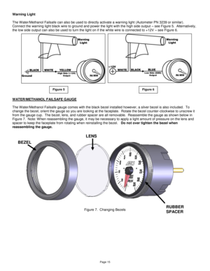 Page 15Page 15 
Warning Light 
 
The Water/Methanol Failsafe can also be used to directly activate a warning light (Autometer PN 3239 or similar).  
Connect the warning light black wire to ground and power the light with the high side output – see Figure 5.  Alternatively, 
the low side output can also be used to turn the light on if the white wire is connected to +12V – see Figure 6. 
 
 
 
 
 
 
 
 
 
 
 
 
WATER/METHANOL FAILSAFE GAUGE 
 
The Water/Methanol Failsafe gauge comes with the black bezel installed...