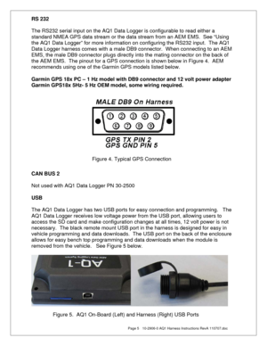 Page 5  Page 5  10-2906-0 AQ1 Harness Instructions RevA 110707.doc 
RS 232 
 
The RS232 serial input on the AQ1 Data Logger is configurable to read either a 
standard NMEA GPS data stream or the data stream from an AEM EMS.  See “Using 
the AQ1 Data Logger” for more information on configuring the RS232 input.  The AQ1 
Data Logger harness comes with a male DB9 connector.  When connecting to an AEM 
EMS, the male DB9 connector plugs directly into the mating connector on the back of 
the AEM EMS.  The pinout for...