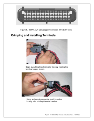 Page 7  Page 7  10-2906-0 AQ1 Harness Instructions RevA 110707.doc 
 
 
 
 
 
Crimping and Installing Terminals 
 
 
 
 
 
 
 
 
 
 
 
 
 
 Figure 6.  36 Pin AQ1 Data Logger Connector, Wire Entry View 
Begin by cutting the strain relief tie wrap holding the 
terminal bag as shown. 
Using a sharp pick or probe, push in on the 
locking tabs holding the outer retainer. 
  