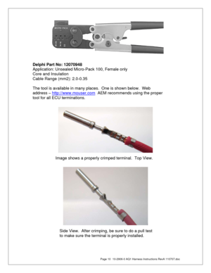 Page 10  Page 10  10-2906-0 AQ1 Harness Instructions RevA 110707.doc 
 
 
 
 
 
 
 
 
 
 
 
 
 
 
 
 
 
 
 
 
 
Delphi Part No: 12070948 
Application: Unsealed Micro-Pack 100, Female only 
Core and Insulation 
Cable Range (mm2): 2.0-0.35 
 
The tool is available in many places.  One is shown below.  Web 
address – http://www.mouser.com
  AEM recommends using the proper 
tool for all ECU terminations. 
Image shows a properly crimped terminal.  Top View. 
 
Side View.  After crimping, be sure to do a pull test...