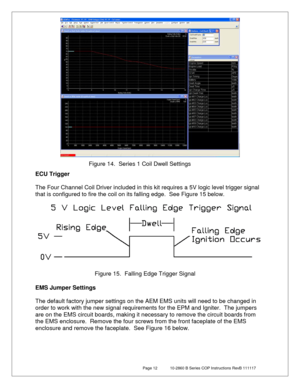 Page 12 Page 12  10-2860 B Series COP Instructions RevB 111117 
 
 
 
ECU Trigger   
 
The Four Channel Coil Driver included in this kit requires a 5V logic level trigger signal 
that is configured to fire the coil on its falling edge.  See Figure 15  below.  
 
 
EMS Jumper Settings  
   
The  default factory  jumper settings on the AEM EMS units wil l need to be changed in 
order to work with the new signal requirements for the EPM and Igniter.   The jumpers 
are on the EMS circuit boards, making it necessary...