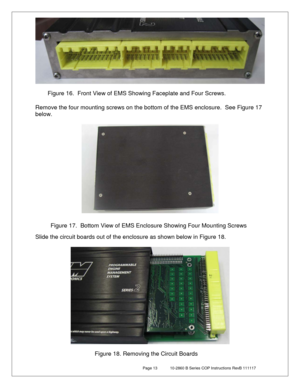 Page 13 Page 13  10-2860 B Series COP Instructions RevB 111117 
 
 
 
 
Remove the four mounting screws on the bottom of the EMS enclosure.  See Figure 1 7 
below.  
 
 
 
 
 
Slide the circuit boards out of the enclosure as shown below in Figure 18 . 
 
 
 
 
 
Figure 16.  Front View of EMS Showing Faceplate and Four Screws. 
Figure 17.  Bottom View of EMS Enclosure Showing Four Mounting Screws 
Figure 18. Removing the Circuit Boards  