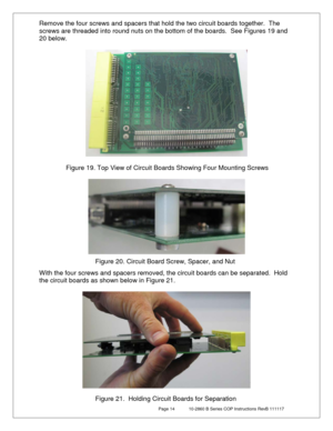 Page 14 Page 14  10-2860 B Series COP Instructions RevB 111117 
Remove the four screws and spacers that hold the two circuit boards together.   The 
screws are threaded into round nuts on the bottom of the boards.  See Figures 19 and 
20  below.    
 
 
 
 
 
 
 
 
With the four screws and spacers removed, the circuit boards can be separated.  Hold 
the circuit boards as shown below in Figure 21.  
 
 
 
 
Figure 19. Top View of Circuit Boards Showing Four Mounting Screws 
Figure 20. Circuit Board Screw,...