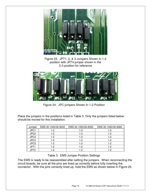 Page 16 Page 16  10-2860 B Series COP Instructions RevB 111117 
 
 
 
 
 
 
 
 
 
 
 
Place the jumpers in the positions listed in Table 3 .  Only the jumpers li sted below 
should be moved for this installation.  
 
Jumper EMS 30-1040/30-6040 EMS 30-1050/30-6050 EMS 30-1060/30-6060 
JPC1 1-2 1-2 1-2 
JPC2 1-2 1-2 1-2 
JPC3 1-2 1-2 1-2 
JPC4   1-2   1-2   1-2  
JPC5 1-2 1-2 1-2 
JPT1 1-2 1-2 1-2 
JPT2 1-2 1-2 1-2 
 
 
The EMS is ready to be reassembled after setting the jumpers.   When reconnecting the 
circuit...