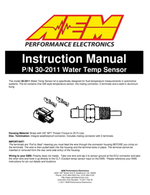 Page 1  
 
AEM Performance Electronics 
2205 126
th Street Unit A, Hawthorne, CA. 90250 
Phone: (310) 484-2322 Fax: (310) 484-0152 
http://www.aemelectronics.com 
Instruction Part Number: 10-2011 Rev B 
© 2011 AEM Performance Electronics 
 
 
 
 
 
 
 
 
 
 
 
 
 
 
 
 
 
 
 
 
 
 
The model 30-2011 Water Temp Sensor kit is specifically designed for fluid temperature measurements in automotive 
systems. The kit contains One GM style temperature sensor, the mating connector, 2 terminals and a weld in aluminum...