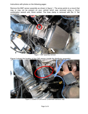 Page 3Page 3 of 9 
 
Instructions with photos on the following pages: 
 
Remove the MAF sensor assembly as shown in figure 1. The arrow points to a mount that 
may  or  may  not  be  present  on  your  vehicle  which  was  removed  using  a  10mm 
combination  wrench  and  10mm  socket.  The  hose  clamp  is  removed  with  the  ¼”  flat 
screwdriver. 
 Figure 1: MAF assembly removal 
 
Figure 2 shows the location of the CAS sensor (inside the distributor assembly). 
 Figure 2: Location of CAS sensor...