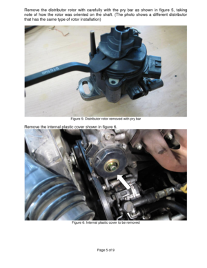 Page 5Page 5 of 9 
 
Remove  the  distributor  rotor  with  carefully  with  the  pry  bar  as  shown  in  figure  5,  taking 
note  of  how  the  rotor  was  oriented  on  the  shaft.  (The  photo  shows  a  different  distributor 
that has the same type of rotor installation) 
 
 Figure 5: Distributor rotor removed with pry bar 
 
Remove the internal plastic cover shown in figure 6. 
 Figure 6: Internal plastic cover to be removed 
 
 
 
 
 
  