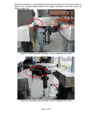 Page 13Page 13 of 25 
 
Mount the assembly in a vise placing the two ears that stick out of the cover shown in 
figure 21 on the jaws being mindful of the plastic connector to the CAS sensor as 
shown in figure 22. 
 
Figure 21: Mounting CAS assembly in vise to separate from shaft 
 
 
Figure 22: Mounting CAS assembly in vise to separate from shaft 
 
  