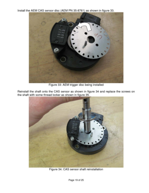 Page 19Page 19 of 25 
 
 
Install the AEM CAS sensor disc (AEM PN 35-8761) as shown in figure 33. 
  
Figure 33: AEM trigger disc being installed 
 
Reinstall the shaft onto the CAS sensor as shown in figure 34 and replace the screws on 
the shaft with some thread locker as shown in figure 35. 
 
Figure 34: CAS sensor shaft reinstallation 
  